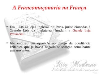 A Francomaçonaria na França 
• Em 1.736 as lojas inglesas de Paris, jurisdicionadas à 
Grande Loja da Inglaterra, fundam a Grande Loja 
Provincial. 
• Isto ocorreu em oposição ao desejo da obediência 
britânica que já havia negado solicitação semelhante 
um ano antes. 
 