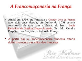 A Francomaçonaria na França 
• Ainda em 1.736, era fundada a Grande Loja da França 
que, dois anos depois, em Junho de 1.738 estaria 
constituída de fato com a eleição do Irm Louis 
Pardaillon de Gondrin, Duque de Antin, Gr M Geral e 
Perpétuo dos Maçons do Reino da França. 
• A partir daí, a Francomaçonaria francesa estaria 
definitivamente nas mãos dos franceses. 
 