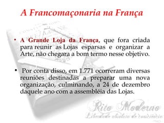 A Francomaçonaria na França 
• A Grande Loja da França, que fora criada 
para reunir as Lojas esparsas e organizar a 
Arte, não chegara a bom termo nesse objetivo. 
• Por conta disso, em 1.771 ocorreram diversas 
reuniões destinadas a preparar uma nova 
organização, culminando, a 24 de dezembro 
daquele ano com a assembléia das Lojas. 
 