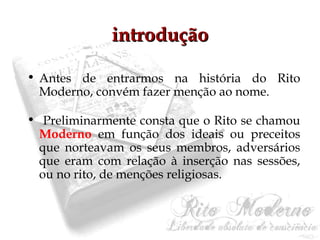 iinnttrroodduuççããoo 
• Antes de entrarmos na história do Rito 
Moderno, convém fazer menção ao nome. 
• Preliminarmente consta que o Rito se chamou 
Moderno em função dos ideais ou preceitos 
que norteavam os seus membros, adversários 
que eram com relação à inserção nas sessões, 
ou no rito, de menções religiosas. 
 