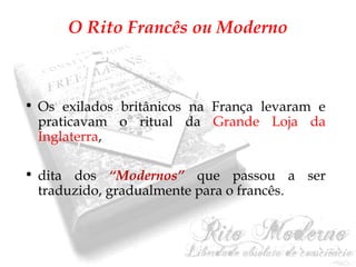 O Rito Francês ou Moderno 
• Os exilados britânicos na França levaram e 
praticavam o ritual da Grande Loja da 
Inglaterra, 
• dita dos “Modernos” que passou a ser 
traduzido, gradualmente para o francês. 
 