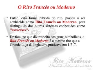 O Rito Francês ou Moderno 
• Então, esta forma híbrida do rito, passou a ser 
conhecida como Rito Francês ou Moderno, para 
distingui-lo dos outros sistemas conhecidos como 
"escoceses". 
• De fato, no que diz respeito aos graus simbólicos, o 
Rito Francês ou Moderno é o mesmo rito que a 
Grande Loja da Inglaterra praticava em 1.717. 
 