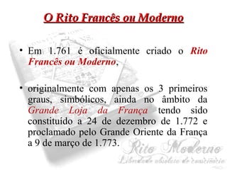 OO RRiittoo FFrraannccêêss oouu MMooddeerrnnoo 
• Em 1.761 é oficialmente criado o Rito 
Francês ou Moderno, 
• originalmente com apenas os 3 primeiros 
graus, simbólicos, ainda no âmbito da 
Grande Loja da França tendo sido 
constituído a 24 de dezembro de 1.772 e 
proclamado pelo Grande Oriente da França 
a 9 de março de 1.773. 
 