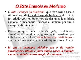 OO RRiittoo FFrraannccêêss oouu MMooddeerrnnoo 
• O Rito Francês ou Moderno, que teve como base o 
rito original da Grande Loja da Inglaterra de 1.717, 
foi criado com os objetivos de dar uma identidade 
nacional à maçonaria francesa e também por fim à 
anarquia ali reinante. 
• Essa anarquia era causada pela proliferação 
desenfreada de ritos e graus que ocorriam por 
influência da cavalaria, da nobreza e de misticismos e 
que, em última análise, apenas desfiguravam a Ordem 
• já que o principal objetivo era o de vender 
paramentos, títulos e jóias dando vazão à vaidade 
e a necessidade de ostentação dos homens. 
 