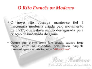 O Rito Francês ou Moderno 
• O novo rito buscava manter-se fiel à 
maçonaria moderna criada pelo movimento 
de 1.717, que estava sendo desfigurada pela 
criação desordenada de graus. 
• Ocorre que, o rito como fora criado, causou forte 
reação entre os iniciados, pois havia naquele 
momento grande paixão pelos “Altos Graus”. 
 