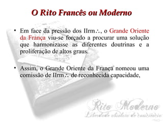 OO RRiittoo FFrraannccêêss oouu MMooddeerrnnoo 
• Em face da pressão dos IIrm, o Grande Oriente 
da França viu-se forçado a procurar uma solução 
que harmonizasse as diferentes doutrinas e a 
proliferação de altos graus. 
• Assim, o Grande Oriente da França nomeou uma 
comissão de IIrm de reconhecida capacidade, 
 