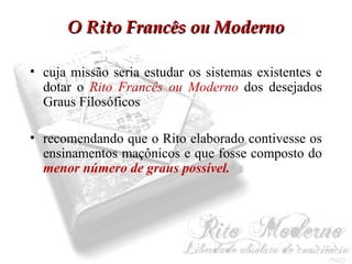 OO RRiittoo FFrraannccêêss oouu MMooddeerrnnoo 
• cuja missão seria estudar os sistemas existentes e 
dotar o Rito Francês ou Moderno dos desejados 
Graus Filosóficos 
• recomendando que o Rito elaborado contivesse os 
ensinamentos maçônicos e que fosse composto do 
menor número de graus possível. 
 