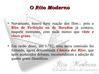 OO RRiittoo MMooddeerrnnoo 
• Novamente, houve forte reação dos IIrm pois o 
Rito de Perfeição ou de Heredon já contava, 
naquele momento, com nada menos que vinte e 
cinco graus. 
• Em razão disso, em 1.782, uma nova comissão foi 
formada, agora denominada Câmara dos Ritos, que 
após acalorados debates, recomendaram a adoção de 
quatro graus filosóficos. 
 