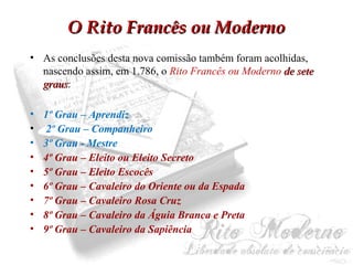 OO RRiittoo FFrraannccêêss oouu MMooddeerrnnoo 
• As conclusões desta nova comissão também foram acolhidas, 
nascendo assim, em 1.786, o Rito Francês ou Moderno ddee sseettee 
ggrraauuss: 
• 1º Grau – Aprendiz 
• 2º Grau – Companheiro 
• 3º Grau - Mestre 
• 4º Grau – Eleito ou Eleito Secreto 
• 5º Grau – Eleito Escocês 
• 6º Grau – Cavaleiro do Oriente ou da Espada 
• 7º Grau – Cavaleiro Rosa Cruz 
• 8º Grau – Cavaleiro da Águia Branca e Preta 
• 9º Grau – Cavaleiro da Sapiência 
 