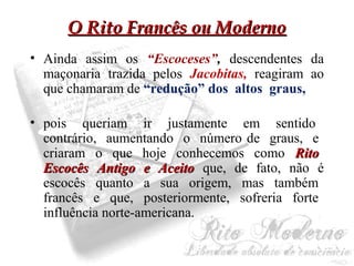 OO RRiittoo FFrraannccêêss oouu MMooddeerrnnoo 
• Ainda assim os “Escoceses”, descendentes da 
maçonaria trazida pelos Jacobitas, reagiram ao 
que chamaram de “redução” dos altos graus, 
• pois queriam ir justamente em sentido 
contrário, aumentando o número de graus, e 
criaram o que hoje conhecemos como RRiittoo 
EEssccooccêêss AAnnttiiggoo ee AAcceeiittoo que, de fato, não é 
escocês quanto a sua origem, mas também 
francês e que, posteriormente, sofreria forte 
influência norte-americana. 
 