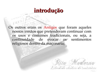 iinnttrroodduuççããoo 
Os outros eram os Antigos que foram aqueles 
nossos irmãos que pretenderam continuar com 
os usos e costumes tradicionais, ou seja, a 
continuidade de evocar os sentimentos 
religiosos dentro da maçonaria; 
 