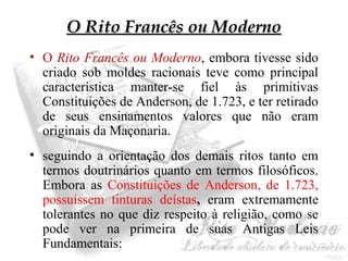 OO RRiittoo FFrraannccêêss oouu MMooddeerrnnoo 
• O Rito Francês ou Moderno, embora tivesse sido 
criado sob moldes racionais teve como principal 
característica manter-se fiel às primitivas 
Constituições de Anderson, de 1.723, e ter retirado 
de seus ensinamentos valores que não eram 
originais da Maçonaria. 
• seguindo a orientação dos demais ritos tanto em 
termos doutrinários quanto em termos filosóficos. 
Embora as Constituições de Anderson, de 1.723, 
possuíssem tinturas deístas, eram extremamente 
tolerantes no que diz respeito à religião, como se 
pode ver na primeira de suas Antigas Leis 
Fundamentais: 
 