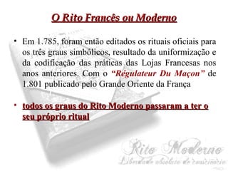 OO RRiittoo FFrraannccêêss oouu MMooddeerrnnoo 
• Em 1.785, foram então editados os rituais oficiais para 
os três graus simbólicos, resultado da uniformização e 
da codificação das práticas das Lojas Francesas nos 
anos anteriores. Com o “Régulateur Du Maçon” de 
1.801 publicado pelo Grande Oriente da França 
• ttooddooss ooss ggrraauuss ddoo RRiittoo MMooddeerrnnoo ppaassssaarraamm aa tteerr oo 
sseeuu pprróópprriioo rriittuuaall 
 