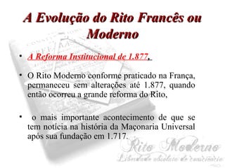 AA EEvvoolluuççããoo ddoo RRiittoo FFrraannccêêss oouu 
MMooddeerrnnoo 
• A Reforma Institucional de 1.877, 
• O Rito Moderno conforme praticado na França, 
permaneceu sem alterações até 1.877, quando 
então ocorreu a grande reforma do Rito, 
• o mais importante acontecimento de que se 
tem notícia na história da Maçonaria Universal 
após sua fundação em 1.717. 
 