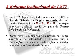 AA RReeffoorrmmaa IInnssttiittuucciioonnaall ddee 11..887777,, 
• Em 1.872, depois de estudos iniciados em 1.867, o 
Grande Oriente da Bélgica ssuupprriimmiiaa,, de seus 
rituais, a invocação do GG AA DD UU, sem que 
houvesse qualquer reação por parte da Grande 
Loja Unida da Inglaterra. 
• Diante disso, a campanha pela revisão na França 
aumentaria de intensidade e, a cada ano, a 
Convenção era tomada por solicitações de revisão, 
repelidas pelo Conselho da Ordem, 
 