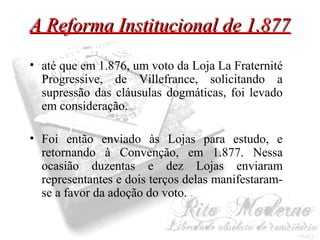 AA RReeffoorrmmaa IInnssttiittuucciioonnaall ddee 11..887777 
• até que em 1.876, um voto da Loja La Fraternité 
Progressive, de Villefrance, solicitando a 
supressão das cláusulas dogmáticas, foi levado 
em consideração. 
• Foi então enviado às Lojas para estudo, e 
retornando à Convenção, em 1.877. Nessa 
ocasião duzentas e dez Lojas enviaram 
representantes e dois terços delas manifestaram-se 
a favor da adoção do voto. 
 