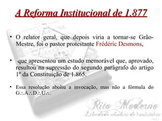 AA RReeffoorrmmaa IInnssttiittuucciioonnaall ddee 11..887777 
• O relator geral, que depois viria a tornar-se Grão- 
Mestre, foi o pastor protestante Frédéric Desmons, 
• que apresentou um estudo memorável que, aprovado, 
resultou na supressão do segundo parágrafo do artigo 
1º da Constituição de 1.865. 
• Essa resolução aboliu a invocação, mas não a fórmula do 
GADU. 
 