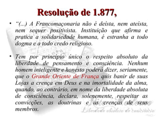 RReessoolluuççããoo ddee 11..887777,, 
• “(...) A Francomaçonaria não é deísta, nem ateísta, 
nem sequer positivista. Instituição que afirma e 
pratica a solidariedade humana, é estranha a todo 
dogma e a todo credo religioso. 
• Tem por princípio único o respeito absoluto da 
liberdade de pensamento e consciência. Nenhum 
homem inteligente e honesto poderá dizer, seriamente, 
que o Grande Oriente de França quis banir de suas 
Lojas a crença em Deus e na imortalidade da alma, 
quando, ao contrário, em nome da liberdade absoluta 
de consciência, declara, solenemente, respeitar as 
convicções, as doutrinas e as crenças de seus 
membros. 
 