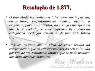RReessoolluuççããoo ddee 11..887777,, 
• O Rito Moderno mantém-se tolerantemente imparcial, 
ou melhor, respeitosamente neutro, quanto à 
exigência, para seus adeptos, da crença específica em 
um Deus revelado, ou Ente Supremo, bem como da 
categórica aceitação existencial de uma vida futura 
(...). 
• Procura ensinar que a idéia de Deus resulta da 
consciência e que as exteriorizações do seu culto não 
passam de um sentimento íntimo, que se pode traduzir 
das mais diversas maneiras. 
 