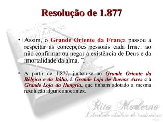 RReessoolluuççããoo ddee 11..887777 
• Assim, o Grande Oriente da França passou a 
respeitar as concepções pessoais cada Irm ao 
não confirmar ou negar a existência de Deus e da 
imortalidade da alma. ¨, 
• A partir de 1.877, juntou-se ao GGrraannddee OOrriieennttee ddaa 
BBééllggiiccaa ee ddaa IIttáálliiaa, à GGrraannddee LLoojjaa ddee BBuueennooss AAiirreess e à 
GGrraannddee LLoojjaa ddaa HHuunnggrriiaa, que tinham adotado a mesma 
resolução alguns anos antes. 
 