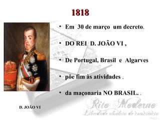 11881188 
• Em 30 de março um decreto. 
• DO REI D. JOÃO VI , 
• De Portugal, Brasil e Algarves 
• põe fim às atividades . 
• da maçonaria NO BRASIL. . 
D. JOÃO VI 
 