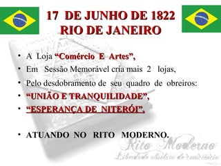 1177 DDEE JJUUNNHHOO DDEE 11882222 
RRIIOO DDEE JJAANNEEIIRROO 
• A Loja ““CCoomméérrcciioo EE AArrtteess””,, 
• Em Sessão Memorável cria mais 2 lojas, 
• Pelo desdobramento de seu quadro de obreiros: 
• ““UUNNIIÃÃOO EE TTRRAANNQQUUIILLIIDDAADDEE””,, 
• ““EESSPPEERRAANNÇÇAA DDEE NNIITTEERRÓÓII””,, 
• ATUANDO NO RITO MODERNO. 
 