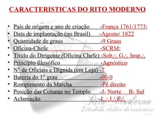 CARACTERISTICAS DO RITO MODERNO 
• País de origem e ano de criação -França 1761/1773; 
• Data de implantação (no Brasil) -Agosto/ 1822 
• Quantidade de graus -9 Graus 
• Oficina-Chefe -SCRM; 
• Título do Dirigente (Oficina Chefe) -Sob G Insp 
• Princípio filosófico -Agnóstico 
• N° de Oficiais e Dignids (em Loja) -7 
• Bateria do 1° grau -00-0 
• Rompimento da Marcha -Pé direito 
• Posição das Colunas no Templo -J- Norte B- Sul 
• Aclamação -LIF 
 