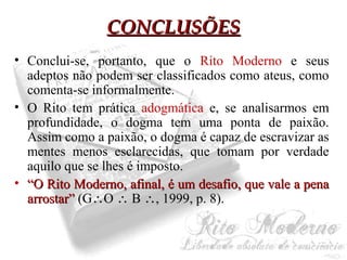 CCOONNCCLLUUSSÕÕEESS 
• Conclui-se, portanto, que o Rito Moderno e seus 
adeptos não podem ser classificados como ateus, como 
comenta-se informalmente. 
• O Rito tem prática adogmática e, se analisarmos em 
profundidade, o dogma tem uma ponta de paixão. 
Assim como a paixão, o dogma é capaz de escravizar as 
mentes menos esclarecidas, que tomam por verdade 
aquilo que se lhes é imposto. 
• ““OO RRiittoo MMooddeerrnnoo,, aaffiinnaall,, éé uumm ddeessaaffiioo,, qquuee vvaallee aa ppeennaa 
aarrrroossttaarr”” (GO  B , 1999, p. 8). 
