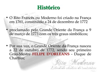 HHiissttóórriiccoo 
• O Rito Francês ou Moderno foi criado na França 
em 1761, constituído a 24 de dezembro de 1772 
• proclamado pelo Grande Oriente da França a 9 
de março de 1773 com os três graus simbólicos; 
• Por sua vez, o Grande Oriente da França nasceu 
a 22 de outubro de 1772, sendo seu primeiro 
Grão-Mestre FELIPE D’ORLEANS - Duque de 
Chartres; 
 
