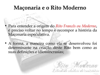 Maçonaria e o Rito Moderno 
• Para entender a origem do Rito Francês ou Moderno, 
é preciso voltar no tempo e recompor a história da 
Maçonaria especulativa. 
• A forma, a maneira como ela se desenvolveu foi 
determinante na criação deste Rito bem como as 
suas definições e idiossincrasias; 
 