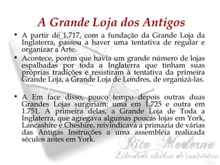 A Grande Loja dos Antigos 
• A partir de 1.717, com a fundação da Grande Loja da 
Inglaterra, passou a haver uma tentativa de regular e 
organizar a Arte. 
• Acontece, porém que havia um grande número de lojas 
espalhadas por toda a Inglaterra que tinham suas 
próprias tradições e resistiram à tentativa da primeira 
Grande Loja, a Grande Loja de Londres, de organizá-las. 
• A Em face disso, pouco tempo depois outras duas 
Grandes Lojas surgiriam: uma em 1.725 e outra em 
1.751. A primeira delas, a Grande Loja de Toda a 
Inglaterra, que agregava algumas poucas lojas em York, 
Lancashire e Cheshire, reivindicava a primazia de várias 
das Antigas Instruções a uma assembléia realizada 
séculos antes em York. 
 