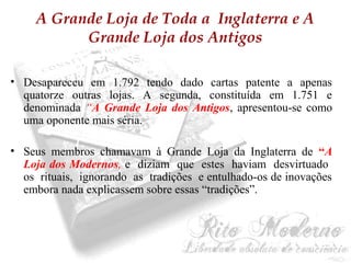 A Grande Loja de Toda a Inglaterra e A 
Grande Loja dos Antigos 
• Desapareceu em 1.792 tendo dado cartas patente a apenas 
quatorze outras lojas. A segunda, constituída em 1.751 e 
denominada “A Grande Loja dos Antigos, apresentou-se como 
uma oponente mais séria. 
• Seus membros chamavam à Grande Loja da Inglaterra de “A 
Loja dos Modernos, e diziam que estes haviam desvirtuado 
os rituais, ignorando as tradições e entulhado-os de inovações 
embora nada explicassem sobre essas “tradições”. 
 
