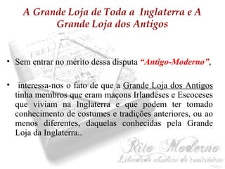 A Grande Loja de Toda a Inglaterra e A 
Grande Loja dos Antigos 
• Sem entrar no mérito dessa disputa “Antigo-Moderno”, 
• interessa-nos o fato de que a Grande Loja dos Antigos 
tinha membros que eram maçons Irlandeses e Escoceses 
que viviam na Inglaterra e que podem ter tomado 
conhecimento de costumes e tradições anteriores, ou ao 
menos diferentes, daquelas conhecidas pela Grande 
Loja da Inglaterra.. 
 