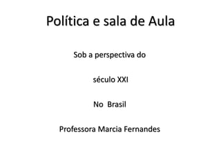 Política e sala de Aula
Sob a perspectiva do
século XXI
No Brasil
Professora Marcia Fernandes
 