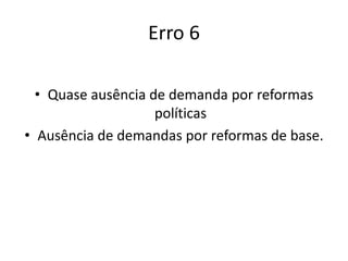 Erro 6
• Quase ausência de demanda por reformas
políticas
• Ausência de demandas por reformas de base.
 