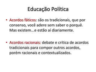 Educação Política
• Acordos fáticos: são os tradicionais, que por
consenso, você adere sem saber o porquê.
Mas existem...e estão aí diariamente.
• Acordos racionais: debate e crítica de acordos
tradicionais para compor outros acordos,
porém racionais e contextualizados.
 