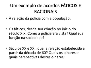Um exemplo de acordos FÁTICOS E
RACIONAIS
• A relação da polícia com a população:
• Os fáticos, desde sua criação no início do
século XIX. Como a polícia era vista? Qual sua
função na sociedade?
• Séculos XX e XXI: qual a relação estabelecida a
partir da década de 60? Quais os olhares e
quais perspectivas destes olhares:
 
