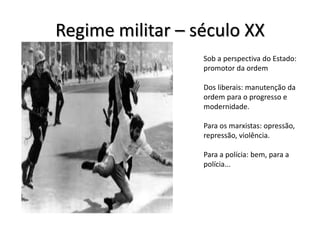 Regime militar – século XX
Sob a perspectiva do Estado:
promotor da ordem
Dos liberais: manutenção da
ordem para o progresso e
modernidade.
Para os marxistas: opressão,
repressão, violência.
Para a polícia: bem, para a
polícia...
 