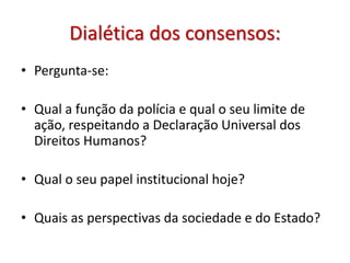 Dialética dos consensos:
• Pergunta-se:
• Qual a função da polícia e qual o seu limite de
ação, respeitando a Declaração Universal dos
Direitos Humanos?
• Qual o seu papel institucional hoje?
• Quais as perspectivas da sociedade e do Estado?
 