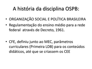 A história da disciplina OSPB:
• ORGANIZAÇÃO SOCIAL E POLÍTICA BRASILEIRA
• Regulamentação do ensino médio para a rede
federal através de Decreto, 1961.
• CFE, definiu junto ao MEC, parâmetros
curriculares (Primeira LDB) para os conteúdos
didáticos, até que se criassem os CEE
 