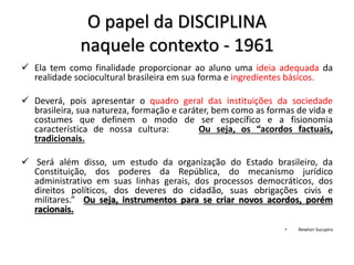 O papel da DISCIPLINA
naquele contexto - 1961
 Ela tem como finalidade proporcionar ao aluno uma ideia adequada da
realidade sociocultural brasileira em sua forma e ingredientes básicos.
 Deverá, pois apresentar o quadro geral das instituições da sociedade
brasileira, sua natureza, formação e caráter, bem como as formas de vida e
costumes que definem o modo de ser específico e a fisionomia
característica de nossa cultura: Ou seja, os “acordos factuais,
tradicionais.
 Será além disso, um estudo da organização do Estado brasileiro, da
Constituição, dos poderes da República, do mecanismo jurídico
administrativo em suas linhas gerais, dos processos democráticos, dos
direitos políticos, dos deveres do cidadão, suas obrigações civis e
militares.” Ou seja, instrumentos para se criar novos acordos, porém
racionais.
• Newton Sucupira
 