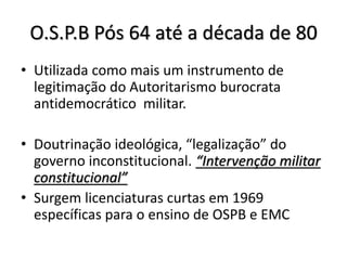 O.S.P.B Pós 64 até a década de 80
• Utilizada como mais um instrumento de
legitimação do Autoritarismo burocrata
antidemocrático militar.
• Doutrinação ideológica, “legalização” do
governo inconstitucional. “Intervenção militar
constitucional”
• Surgem licenciaturas curtas em 1969
específicas para o ensino de OSPB e EMC
 