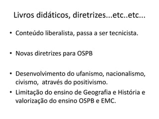 Livros didáticos, diretrizes...etc..etc...
• Conteúdo liberalista, passa a ser tecnicista.
• Novas diretrizes para OSPB
• Desenvolvimento do ufanismo, nacionalismo,
civismo, através do positivismo.
• Limitação do ensino de Geografia e História e
valorização do ensino OSPB e EMC.
 