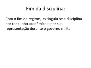 Fim da disciplina:
Com o fim do regime, extinguiu-se a disciplina
por ter cunho acadêmico e por sua
representação durante o governo militar.
 