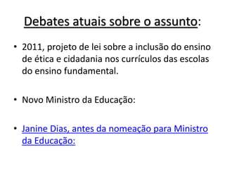 Debates atuais sobre o assunto:
• 2011, projeto de lei sobre a inclusão do ensino
de ética e cidadania nos currículos das escolas
do ensino fundamental.
• Novo Ministro da Educação:
• Janine Dias, antes da nomeação para Ministro
da Educação:
 
