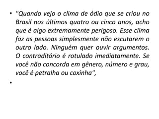 • "Quando vejo o clima de ódio que se criou no
Brasil nos últimos quatro ou cinco anos, acho
que é algo extremamente perigoso. Esse clima
faz as pessoas simplesmente não escutarem o
outro lado. Ninguém quer ouvir argumentos.
O contraditório é rotulado imediatamente. Se
você não concorda em gênero, número e grau,
você é petralha ou coxinha",
•
 