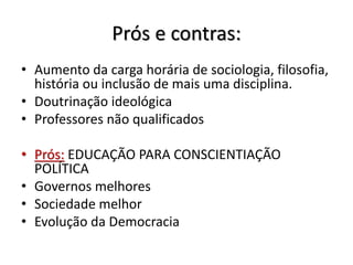Prós e contras:
• Aumento da carga horária de sociologia, filosofia,
história ou inclusão de mais uma disciplina.
• Doutrinação ideológica
• Professores não qualificados
• Prós: EDUCAÇÃO PARA CONSCIENTIAÇÃO
POLÍTICA
• Governos melhores
• Sociedade melhor
• Evolução da Democracia
 