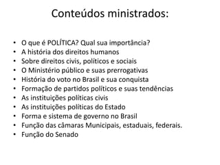 Conteúdos ministrados:
• O que é POLÍTICA? Qual sua importância?
• A história dos direitos humanos
• Sobre direitos civis, políticos e sociais
• O Ministério público e suas prerrogativas
• História do voto no Brasil e sua conquista
• Formação de partidos políticos e suas tendências
• As instituições políticas civis
• As instituições políticas do Estado
• Forma e sistema de governo no Brasil
• Função das câmaras Municipais, estaduais, federais.
• Função do Senado
 