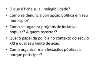 • O que é ficha suja, inelegibilidade?
• Como se denuncia corrupção política em seu
município?
• Como se organiza projetos de inciativa
popular? A quem recorrer?
• Qual o papel da polícia no contexto do século
XXI e qual seu limite de ação.
• Como organizar manifestações públicas e
porque participar?
 
