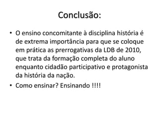 Conclusão:
• O ensino concomitante à disciplina história é
de extrema importância para que se coloque
em prática as prerrogativas da LDB de 2010,
que trata da formação completa do aluno
enquanto cidadão participativo e protagonista
da história da nação.
• Como ensinar? Ensinando !!!!
 